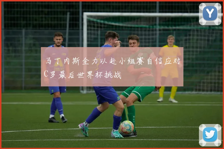 马丁内斯全力以赴小组赛自信应对C罗最后世界杯挑战