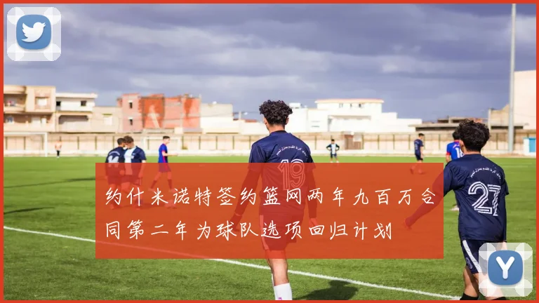 约什米诺特签约篮网两年九百万合同第二年为球队选项回归计划