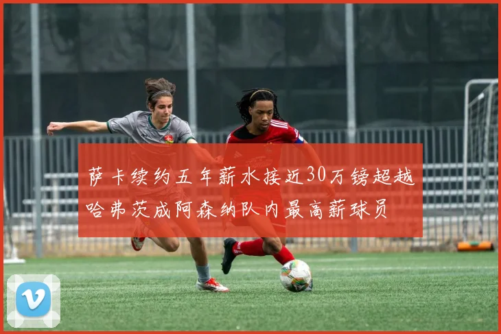 萨卡续约五年薪水接近30万镑超越哈弗茨成阿森纳队内最高薪球员