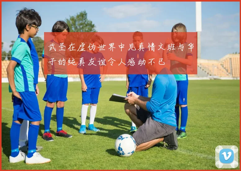 武圣在虚伪世界中见真情文班与华子的纯真友谊令人感动不已