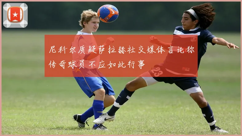 尼科尔质疑萨拉赫社交媒体言论称传奇球员不应如此行事