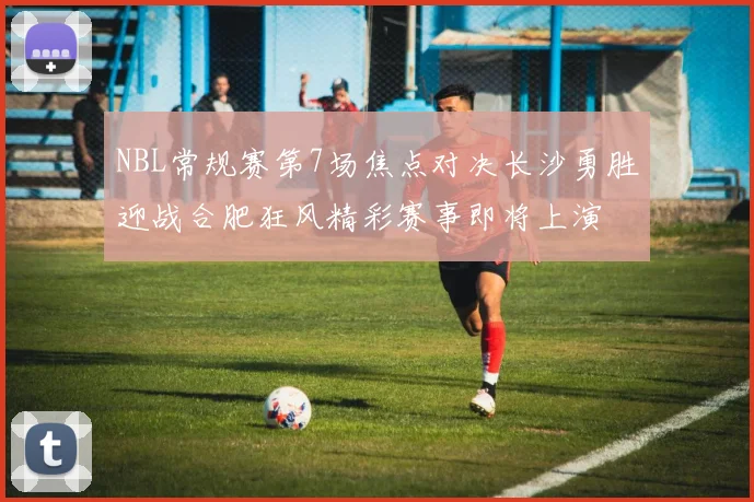 NBL常规赛第7场焦点对决长沙勇胜迎战合肥狂风精彩赛事即将上演