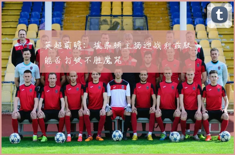英超前瞻：埃弗顿主场迎战利兹联能否打破不胜魔咒