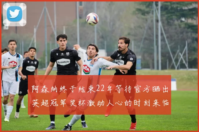 阿森纳终于结束22年等待官方晒出英超冠军奖杯激动人心的时刻来临