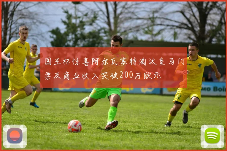 国王杯惊喜阿尔瓦塞特淘汰皇马门票及商业收入突破200万欧元