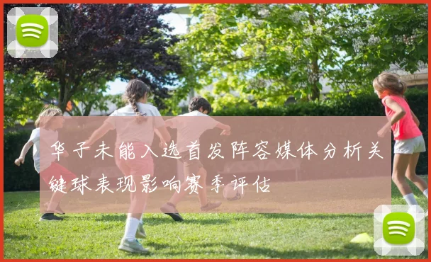 华子未能入选首发阵容媒体分析关键球表现影响赛季评估