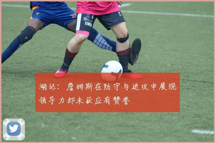 湖记：詹姆斯在防守与进攻中展现领导力却未获应有赞誉