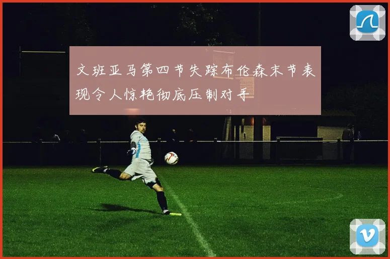 文班亚马第四节失踪布伦森末节表现令人惊艳彻底压制对手