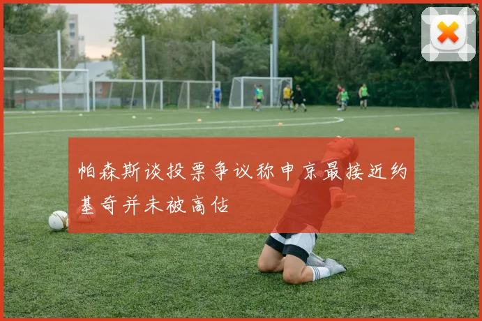 帕森斯谈投票争议称申京最接近约基奇并未被高估