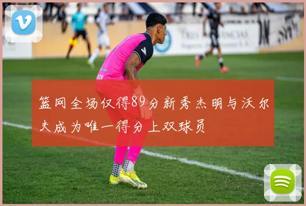 篮网全场仅得89分新秀杰明与沃尔夫成为唯一得分上双球员