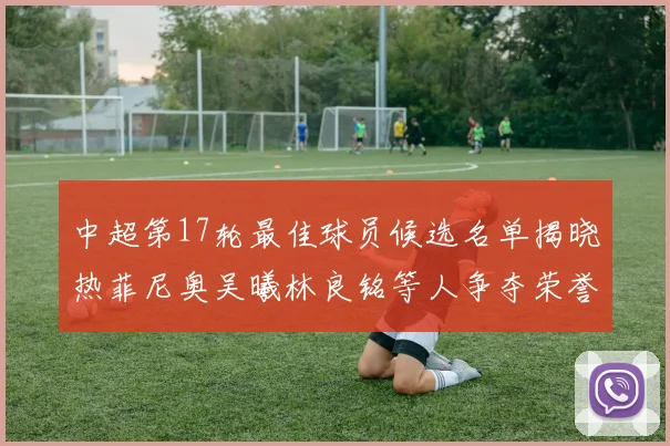 中超第17轮最佳球员候选名单揭晓热菲尼奥吴曦林良铭等人争夺荣誉