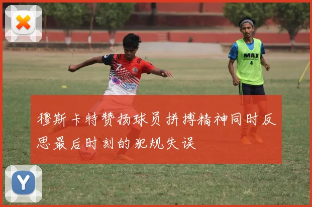 穆斯卡特赞扬球员拼搏精神同时反思最后时刻的犯规失误