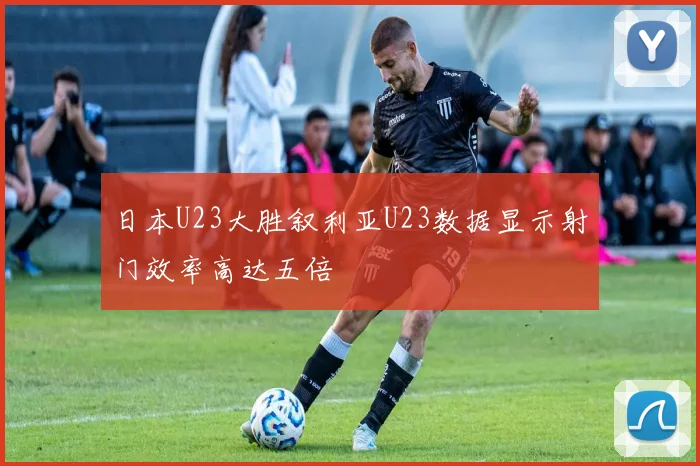 日本U23大胜叙利亚U23数据显示射门效率高达五倍