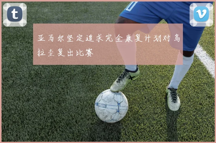 亚马尔坚定追求完全康复计划对乌拉圭复出比赛