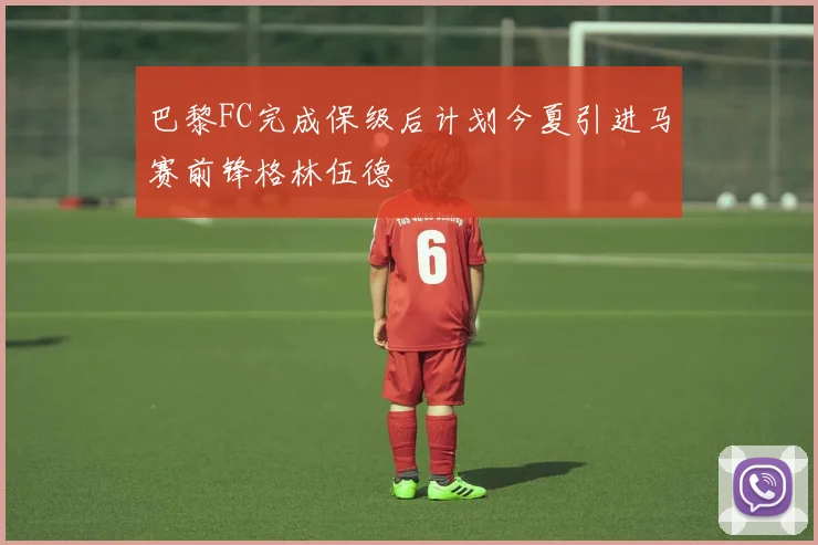 巴黎FC完成保级后计划今夏引进马赛前锋格林伍德