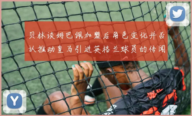 贝林谈姆巴佩加盟后角色变化并否认推动皇马引进英格兰球员的传闻
