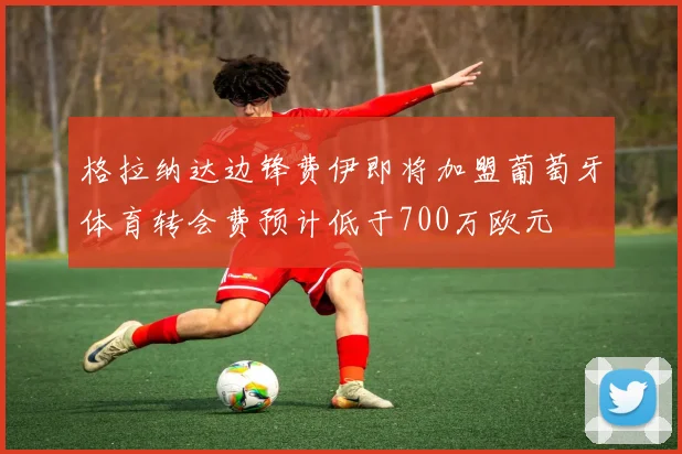 格拉纳达边锋费伊即将加盟葡萄牙体育转会费预计低于700万欧元