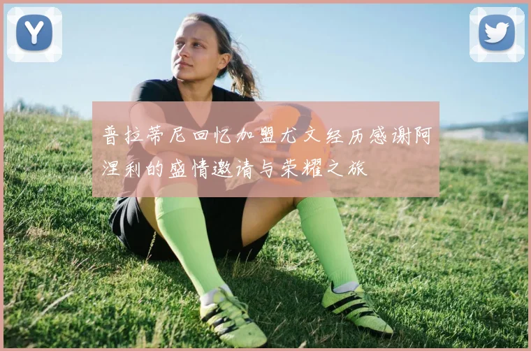 普拉蒂尼回忆加盟尤文经历感谢阿涅利的盛情邀请与荣耀之旅