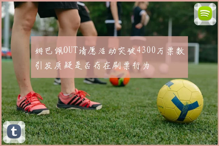 姆巴佩OUT请愿活动突破4300万票数引发质疑是否存在刷票行为