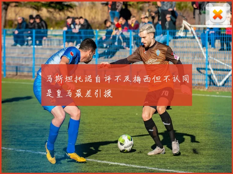 马斯坦托诺自评不及梅西但不认同是皇马最差引援