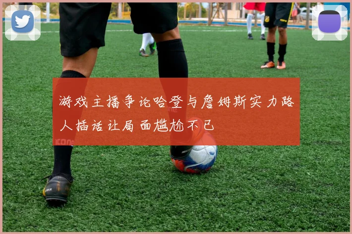 游戏主播争论哈登与詹姆斯实力路人插话让局面尴尬不已