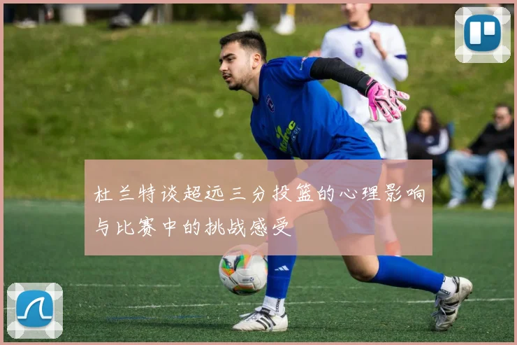 杜兰特谈超远三分投篮的心理影响与比赛中的挑战感受