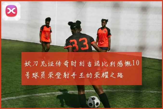 妖刀见证传奇时刻吉诺比利感慨10号球员荣登射手王的荣耀之路