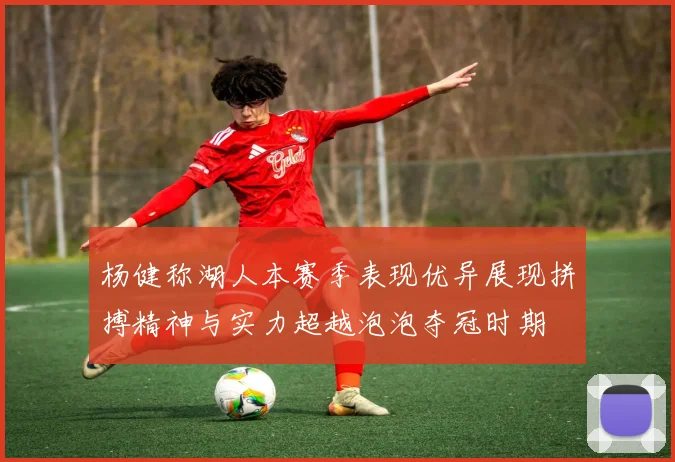 杨健称湖人本赛季表现优异展现拼搏精神与实力超越泡泡夺冠时期