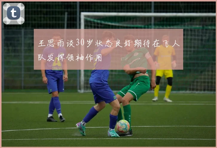 王思雨谈30岁状态良好期待在飞人队发挥领袖作用